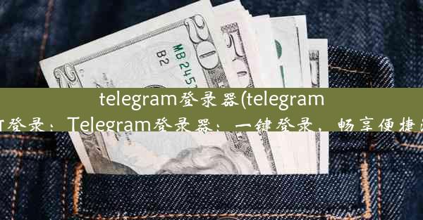 telegram登录器(telegram 如何登录：Telegram登录器：一键登录，畅享便捷沟通)