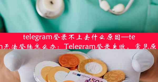 telegram登录不上去什么原因—telegram无法登陆怎么办：Telegram登录失败，常见原因解析