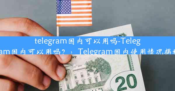 telegram国内可以用吗-Telegram国内可以用吗？：Telegram国内使用情况揭秘