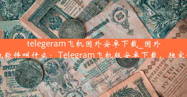 telegeram飞机国外安卓下载_国外飞机软件叫什么：Telegram飞机版安卓下载，独家体验