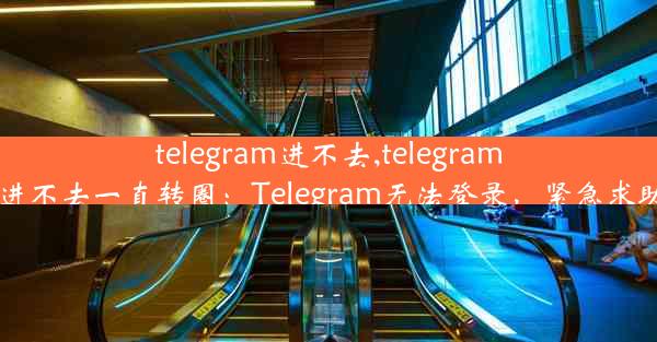 telegram进不去,telegram进不去一直转圈：Telegram无法登录，紧急求助