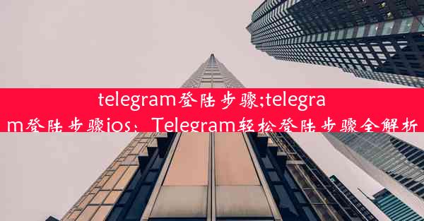 telegram登陆步骤;telegram登陆步骤ios：Telegram轻松登陆步骤全解析