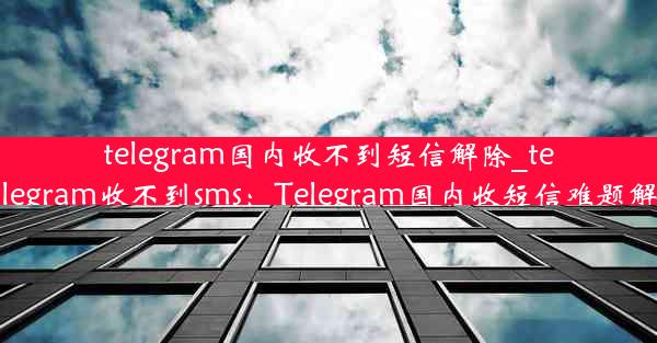 telegram国内收不到短信解除_telegram收不到sms：Telegram国内收短信难题解