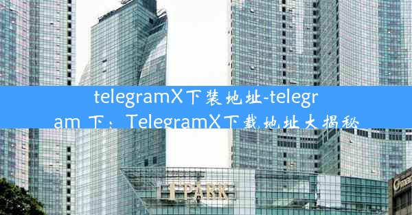 telegramX下装地址-telegram 下：TelegramX下载地址大揭秘