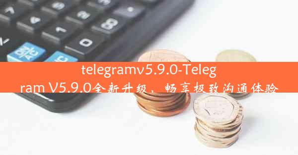 telegramv5.9.0-Telegram V5.9.0全新升级，畅享极致沟通体验