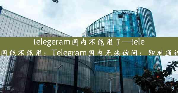 telegeram国内不能用了—telegram中国能不能用：Telegram国内无法访问：即时通讯新变局