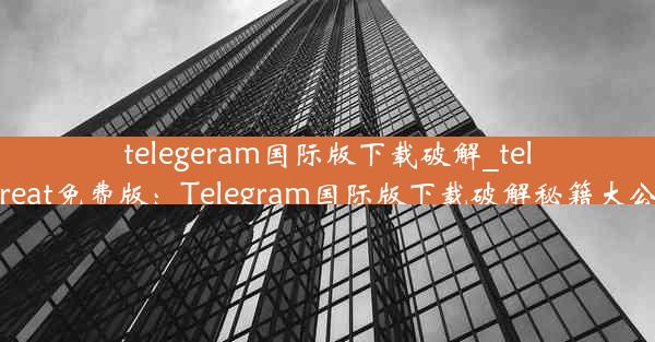 telegeram国际版下载破解_telegreat免费版：Telegram国际版下载破解秘籍大公开