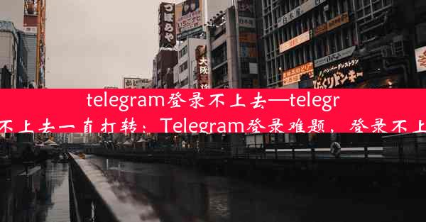 telegram登录不上去—telegram登录不上去一直打转：Telegram登录难题，登录不上怎么办？