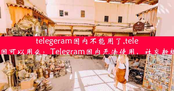 telegeram国内不能用了,telegram中国可以用么：Telegram国内无法使用，社交新格局来临