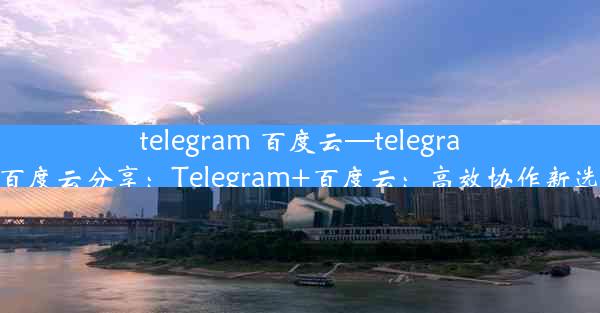 telegram 百度云—telegram百度云分享：Telegram+百度云：高效协作新选择