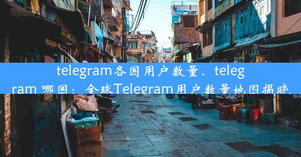 telegram各国用户数量、telegram 哪国：全球Telegram用户数量地图揭晓