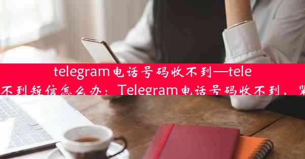 telegram电话号码收不到—telegram收不到短信怎么办：Telegram电话号码收不到，紧急求助