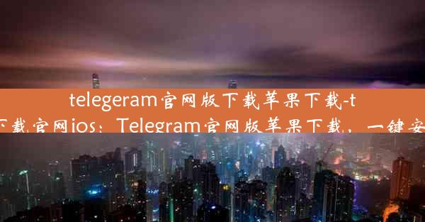 telegeram官网版下载苹果下载-telegreat下载官网ios：Telegram官网版苹果下载，一键安装新体验