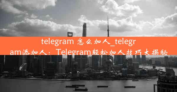 telegram 怎么加人_telegram添加人：Telegram轻松加人技巧大揭秘