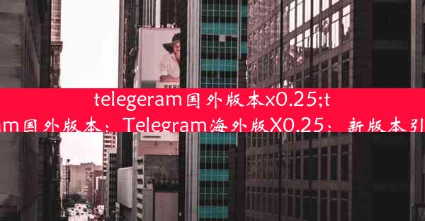 telegeram国外版本x0.25;telegeram国外版本：Telegram海外版X0.25：新版本引领潮流