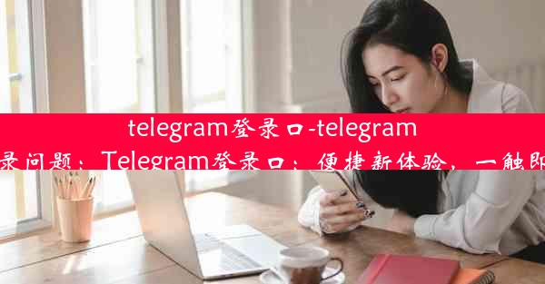 telegram登录口-telegram登录问题：Telegram登录口：便捷新体验，一触即达