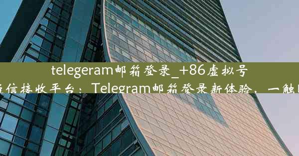 telegeram邮箱登录_+86虚拟号码短信接收平台：Telegram邮箱登录新体验，一触即达