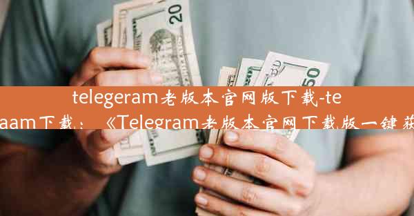 telegeram老版本官网版下载-telegraam下载：《Telegram老版本官网下载版一键获取》