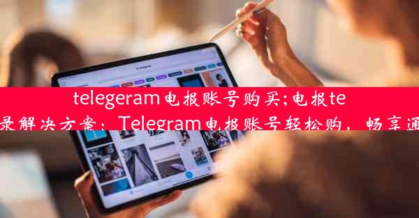 telegeram电报账号购买;电报telegram登录解决方案：Telegram电报账号轻松购，畅享通讯新体验