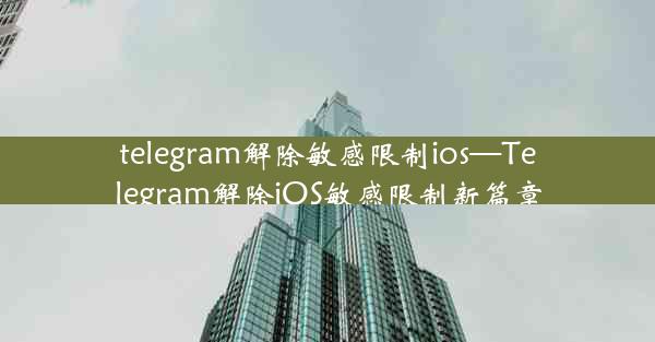 telegram解除敏感限制ios—Telegram解除iOS敏感限制新篇章