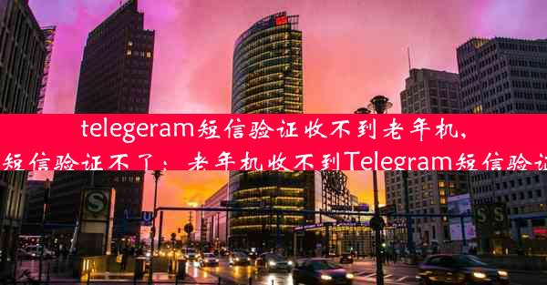 telegeram短信验证收不到老年机,telegram短信验证不了：老年机收不到Telegram短信验证怎么办？