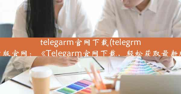 telegarm官网下载(telegrm中文版官网：《Telegarm官网下载，轻松获取最新版》)