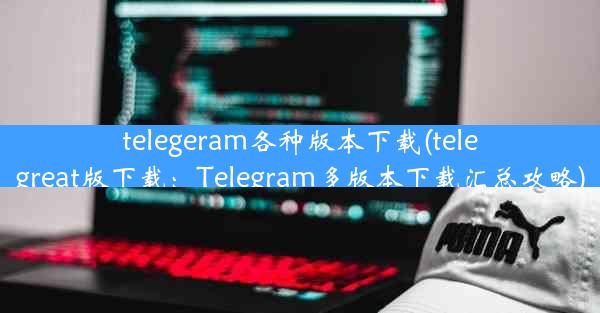 telegeram各种版本下载(telegreat版下载：Telegram多版本下载汇总攻略)