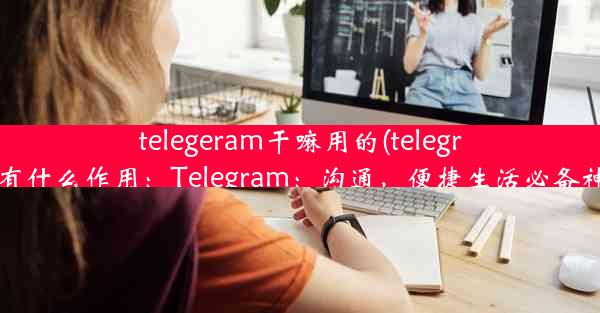 telegeram干嘛用的(telegram有什么作用：Telegram：沟通，便捷生活必备神器)