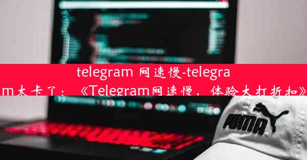 telegram 网速慢-telegram太卡了：《Telegram网速慢，体验大打折扣》