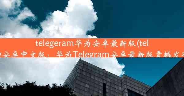 telegeram华为安卓最新版(teleg安卓中文版：华为Telegram安卓最新版震撼发布)