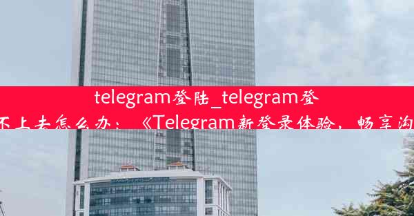 telegram登陆_telegram登陆不上去怎么办：《Telegram新登录体验，畅享沟通》