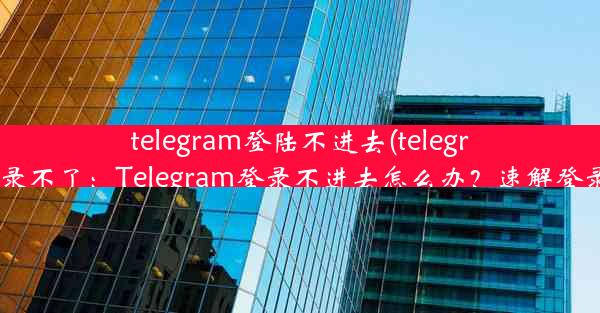 telegram登陆不进去(telegram 登录不了：Telegram登录不进去怎么办？速解登录难题)