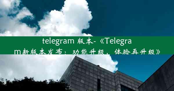 telegram 版本-《Telegram新版本发布：功能升级，体验再升级》