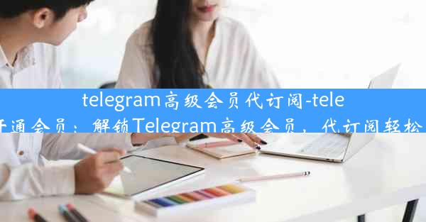 telegram高级会员代订阅-telegram开通会员：解锁Telegram高级会员，代订阅轻松享特权