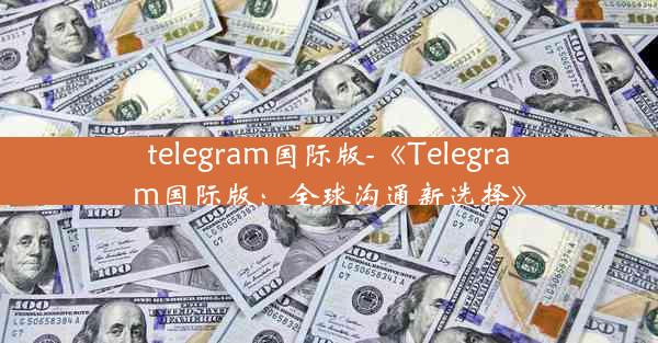 telegram国际版-《Telegram国际版：全球沟通新选择》