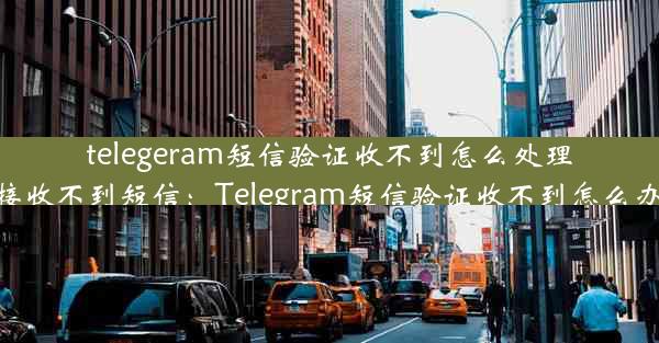 telegeram短信验证收不到怎么处理—telegram登录接收不到短信：Telegram短信验证收不到怎么办？快速解决攻略