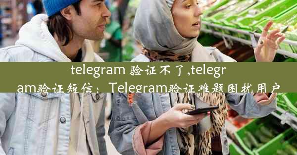 telegram 验证不了,telegram验证短信：Telegram验证难题困扰用户