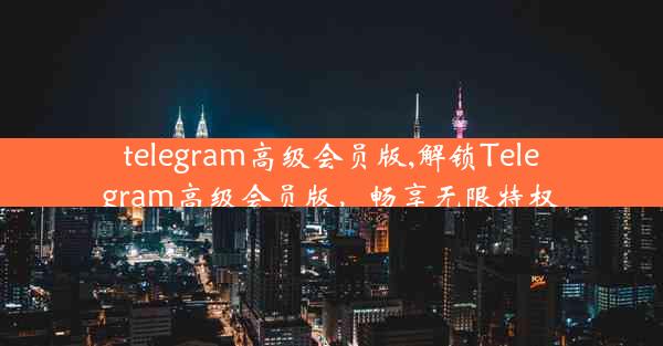 telegram高级会员版,解锁Telegram高级会员版，畅享无限特权