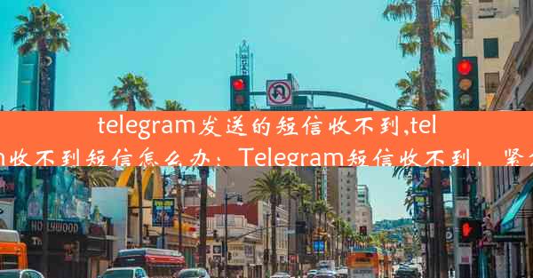 telegram发送的短信收不到,telegram收不到短信怎么办：Telegram短信收不到，紧急求助