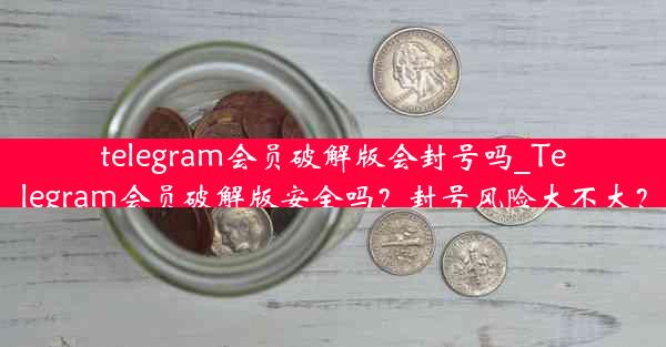 telegram会员破解版会封号吗_Telegram会员破解版安全吗？封号风险大不大？