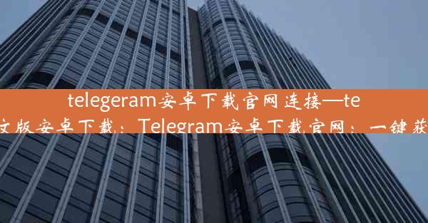 telegeram安卓下载官网连接—telegran中文版安卓下载：Telegram安卓下载官网：一键获取最新版