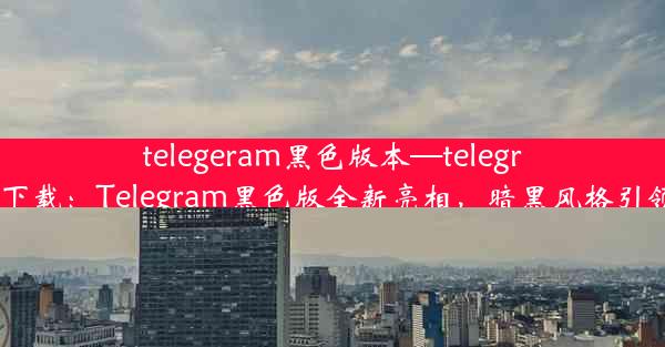 telegeram黑色版本—telegreat版下载：Telegram黑色版全新亮相，暗黑风格引领潮流