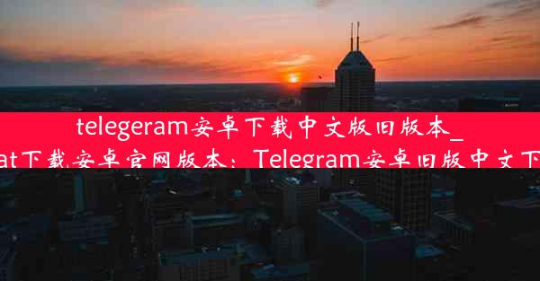 telegeram安卓下载中文版旧版本_telegreat下载安卓官网版本：Telegram安卓旧版中文下载攻略