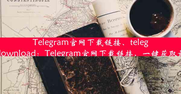 Telegram官网下载链接、telegram-download：Telegram官网下载链接，一键获取最新版