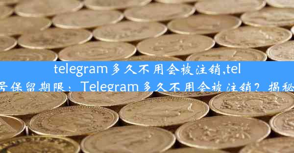 telegram多久不用会被注销,telegram账号保留期限：Telegram多久不用会被注销？揭秘账号安全