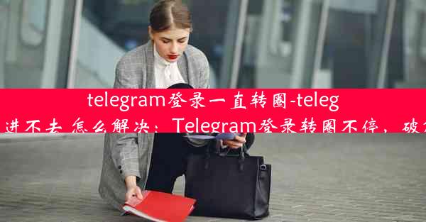 telegram登录一直转圈-telegram一直转圈进不去 怎么解决：Telegram登录转圈不停，破解攻略大揭秘