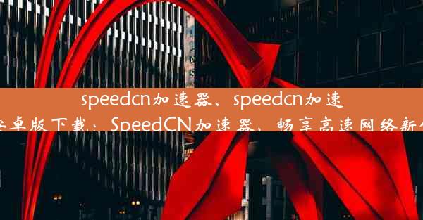 speedcn加速器、speedcn加速器安卓版下载：SpeedCN加速器，畅享高速网络新体验