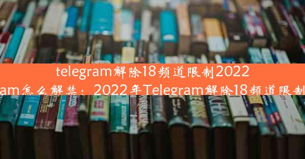 telegram解除18频道限制2022_telegram怎么解禁：2022年Telegram解除18频道限制大揭秘