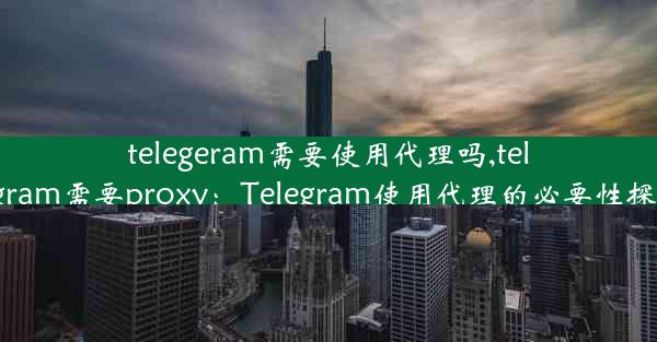 telegeram需要使用代理吗,telegram需要proxy：Telegram使用代理的必要性探讨