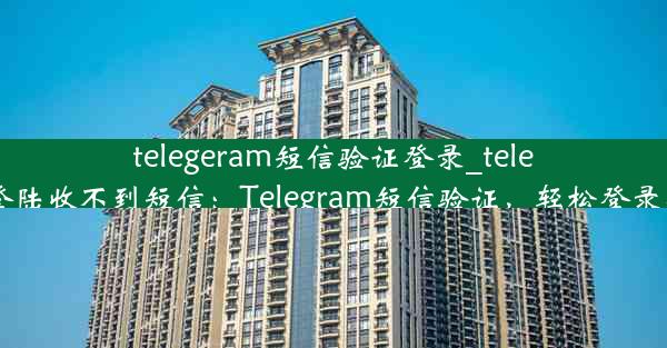 telegeram短信验证登录_telegram登陆收不到短信：Telegram短信验证，轻松登录新体验